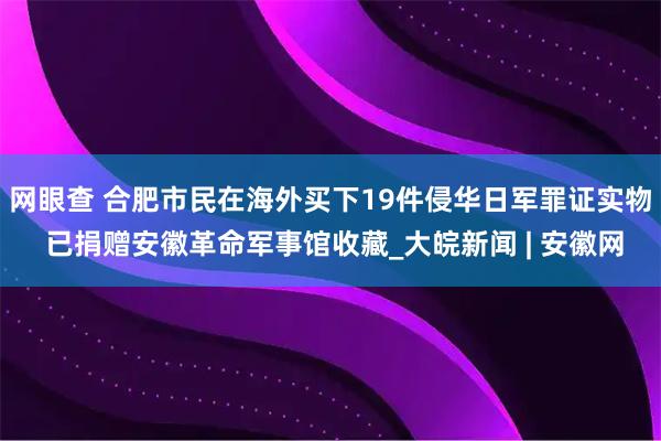 网眼查 合肥市民在海外买下19件侵华日军罪证实物 已捐赠安徽革命军事馆收藏_大皖新闻 | 安徽网
