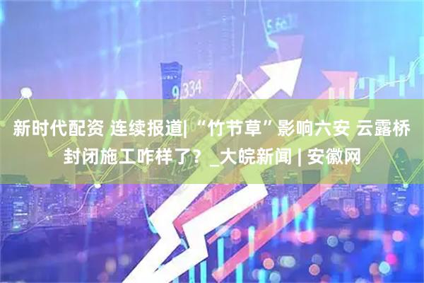 新时代配资 连续报道| “竹节草”影响六安 云露桥封闭施工咋样了？_大皖新闻 | 安徽网