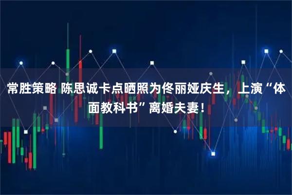 常胜策略 陈思诚卡点晒照为佟丽娅庆生，上演“体面教科书”离婚夫妻！