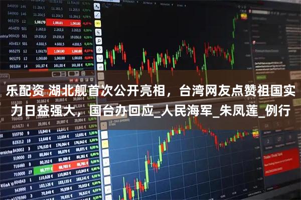 乐配资 湖北舰首次公开亮相，台湾网友点赞祖国实力日益强大，国台办回应_人民海军_朱凤莲_例行