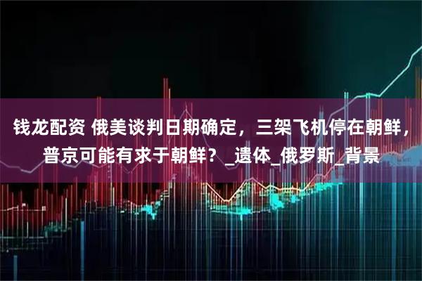 钱龙配资 俄美谈判日期确定，三架飞机停在朝鲜，普京可能有求于朝鲜？_遗体_俄罗斯_背景