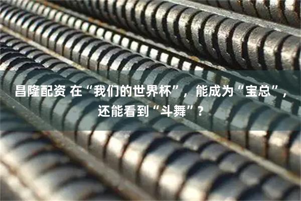 昌隆配资 在“我们的世界杯”，能成为“宝总”，还能看到“斗舞”？