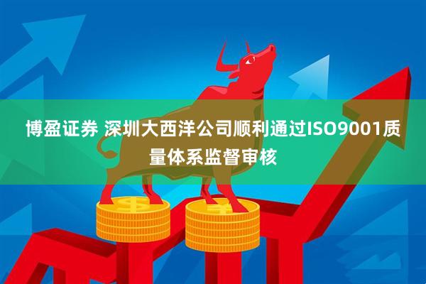 博盈证券 深圳大西洋公司顺利通过ISO9001质量体系监督审核