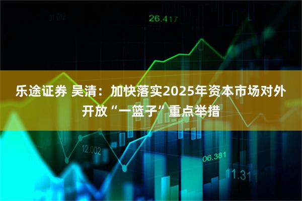 乐途证券 吴清：加快落实2025年资本市场对外开放“一篮子”重点举措