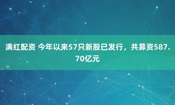 满红配资 今年以来57只新股已发行，共募资587.70亿元
