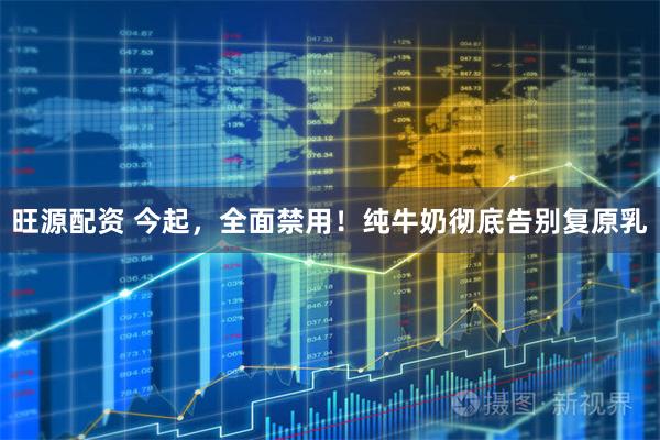 旺源配资 今起，全面禁用！纯牛奶彻底告别复原乳