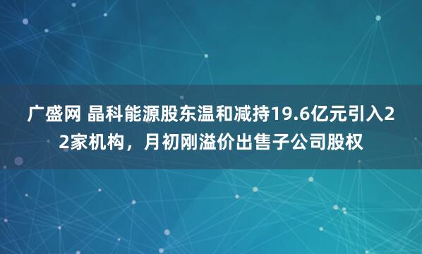 广盛网 晶科能源股东温和减持19.6亿元引入22家机构,月初刚溢价出售子公司股权