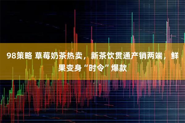 98策略 草莓奶茶热卖，新茶饮贯通产销两端，鲜果变身“时令”爆款