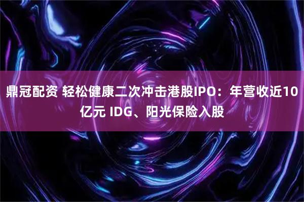 鼎冠配资 轻松健康二次冲击港股IPO：年营收近10亿元 IDG、阳光保险入股