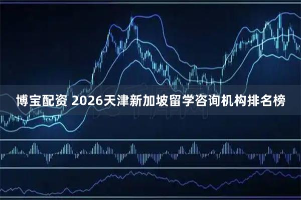 博宝配资 2026天津新加坡留学咨询机构排名榜