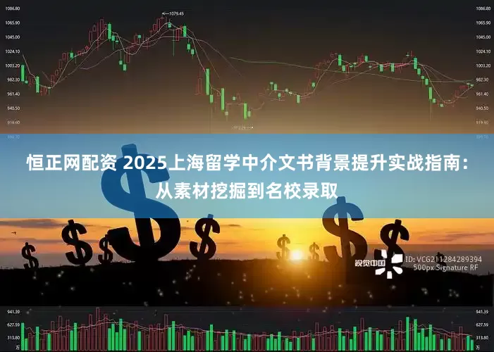 恒正网配资 2025上海留学中介文书背景提升实战指南：从素材挖掘到名校录取