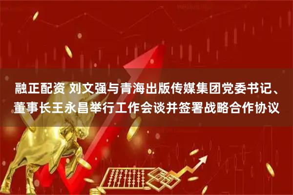 融正配资 刘文强与青海出版传媒集团党委书记、董事长王永昌举行工作会谈并签署战略合作协议