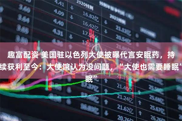 趣富配资 美国驻以色列大使被曝代言安眠药，持续获利至今：大使馆认为没问题，“大使也需要睡眠”