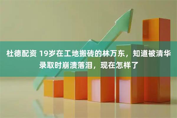 杜德配资 19岁在工地搬砖的林万东，知道被清华录取时崩溃落泪，现在怎样了