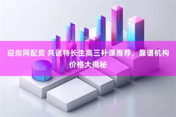 迎尚网配资 共话特长生高三补课推荐，靠谱机构价格大揭秘