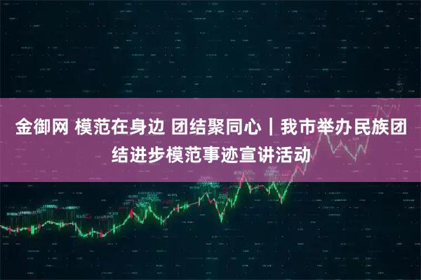金御网 模范在身边 团结聚同心|我市举办民族团结进步模范事迹宣讲活动